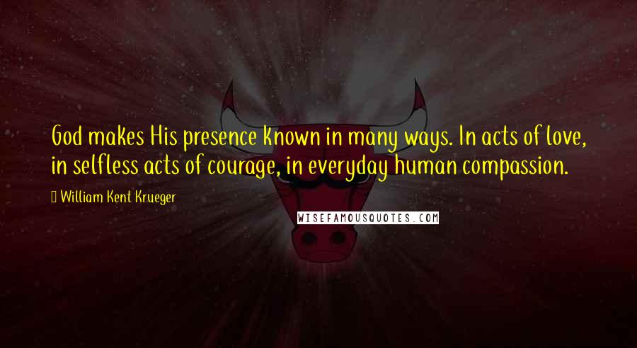 William Kent Krueger Quotes: God makes His presence known in many ways. In acts of love, in selfless acts of courage, in everyday human compassion.