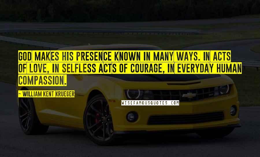 William Kent Krueger Quotes: God makes His presence known in many ways. In acts of love, in selfless acts of courage, in everyday human compassion.