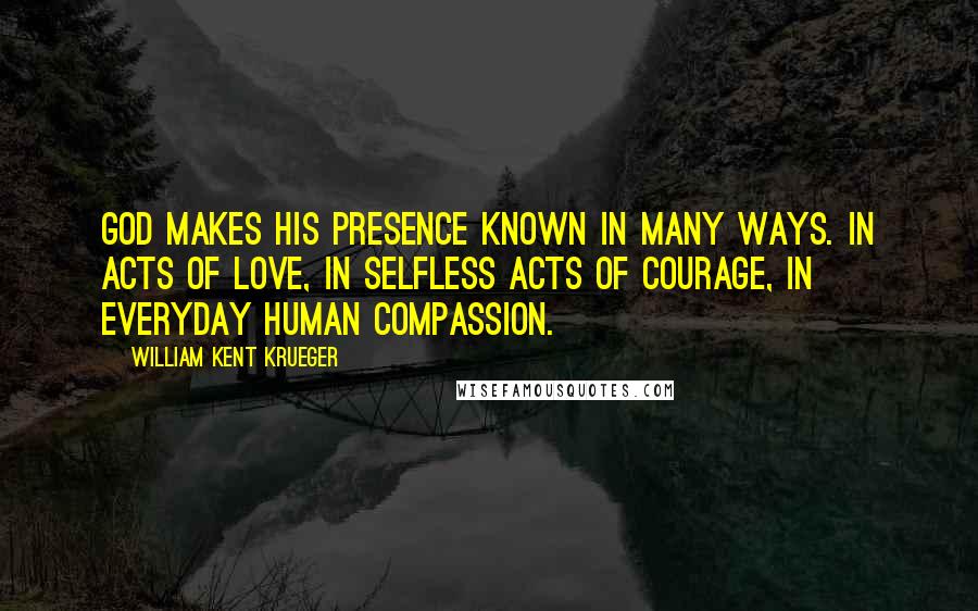 William Kent Krueger Quotes: God makes His presence known in many ways. In acts of love, in selfless acts of courage, in everyday human compassion.