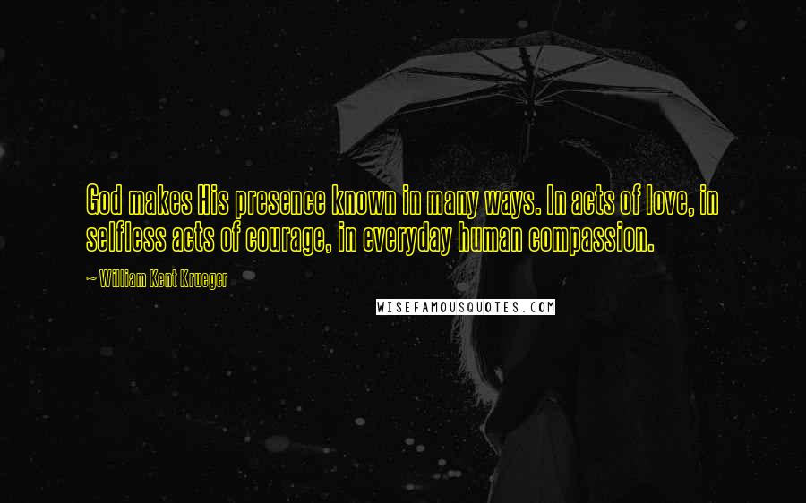 William Kent Krueger Quotes: God makes His presence known in many ways. In acts of love, in selfless acts of courage, in everyday human compassion.