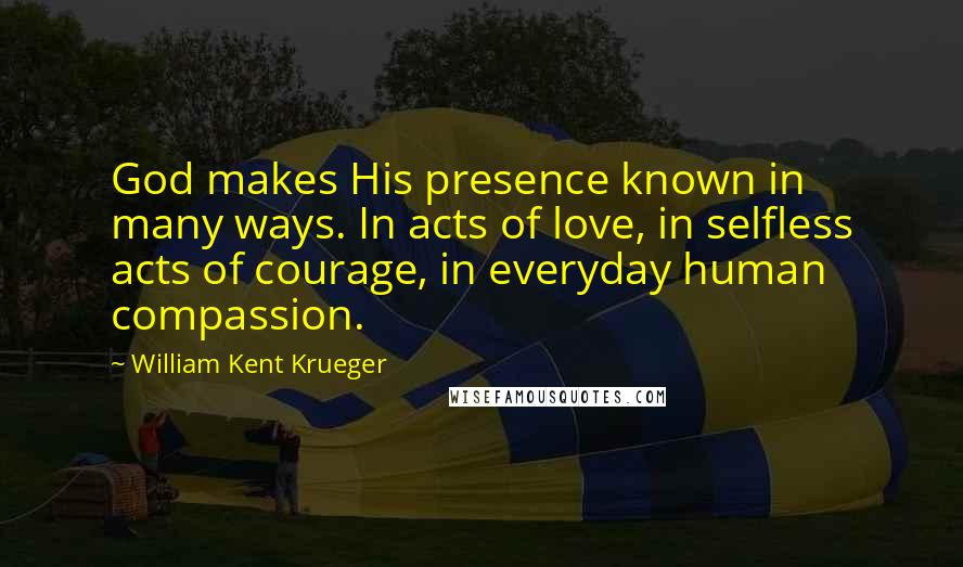 William Kent Krueger Quotes: God makes His presence known in many ways. In acts of love, in selfless acts of courage, in everyday human compassion.