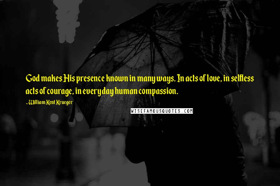 William Kent Krueger Quotes: God makes His presence known in many ways. In acts of love, in selfless acts of courage, in everyday human compassion.