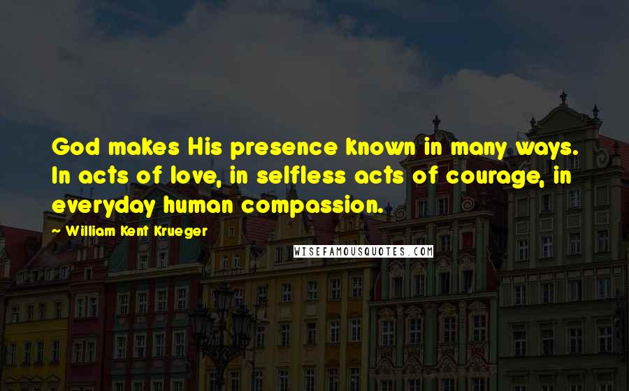 William Kent Krueger Quotes: God makes His presence known in many ways. In acts of love, in selfless acts of courage, in everyday human compassion.