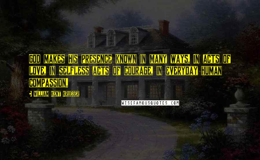 William Kent Krueger Quotes: God makes His presence known in many ways. In acts of love, in selfless acts of courage, in everyday human compassion.