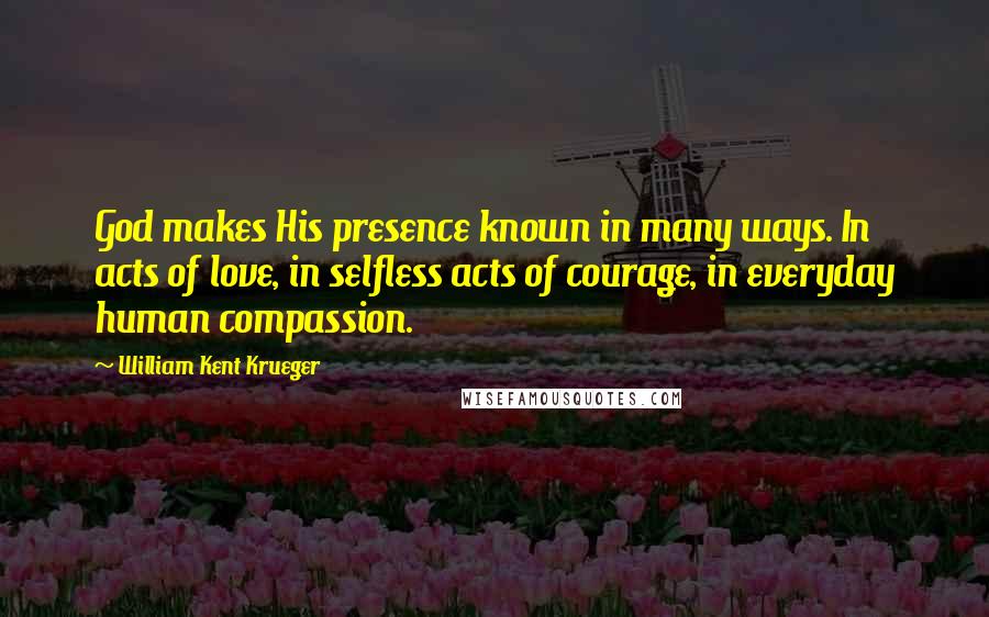 William Kent Krueger Quotes: God makes His presence known in many ways. In acts of love, in selfless acts of courage, in everyday human compassion.