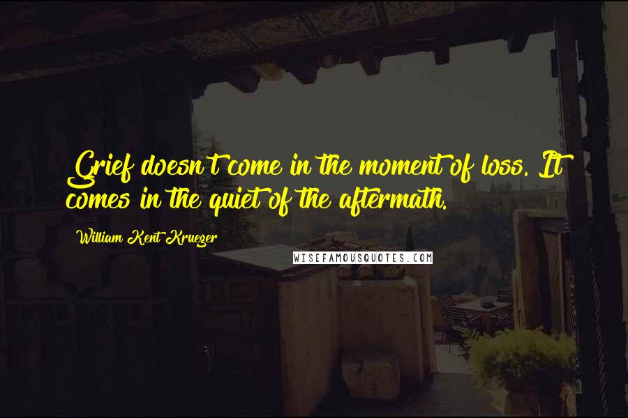 William Kent Krueger Quotes: Grief doesn't come in the moment of loss. It comes in the quiet of the aftermath.