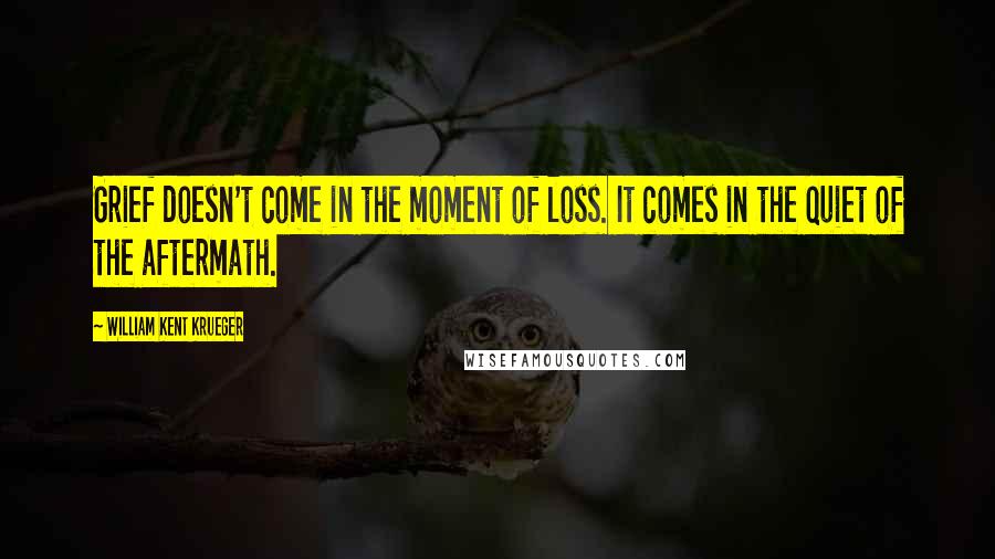 William Kent Krueger Quotes: Grief doesn't come in the moment of loss. It comes in the quiet of the aftermath.