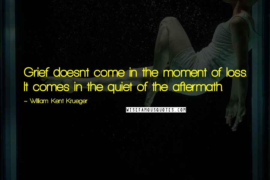 William Kent Krueger Quotes: Grief doesn't come in the moment of loss. It comes in the quiet of the aftermath.