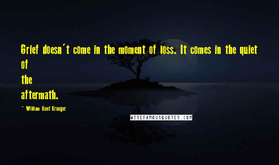 William Kent Krueger Quotes: Grief doesn't come in the moment of loss. It comes in the quiet of the aftermath.