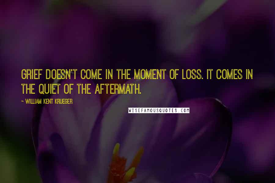 William Kent Krueger Quotes: Grief doesn't come in the moment of loss. It comes in the quiet of the aftermath.