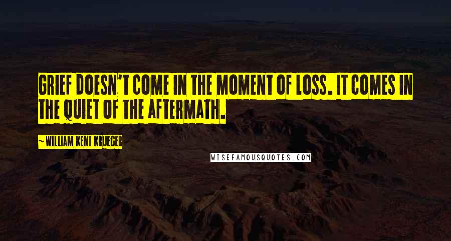 William Kent Krueger Quotes: Grief doesn't come in the moment of loss. It comes in the quiet of the aftermath.
