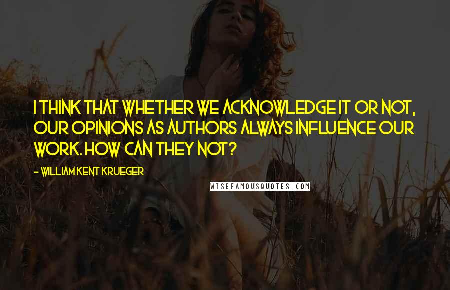 William Kent Krueger Quotes: I think that whether we acknowledge it or not, our opinions as authors always influence our work. How can they not?