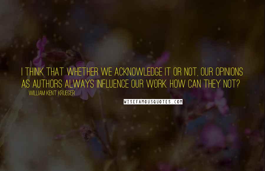 William Kent Krueger Quotes: I think that whether we acknowledge it or not, our opinions as authors always influence our work. How can they not?