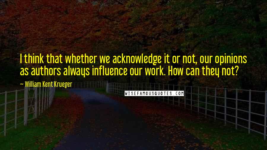 William Kent Krueger Quotes: I think that whether we acknowledge it or not, our opinions as authors always influence our work. How can they not?