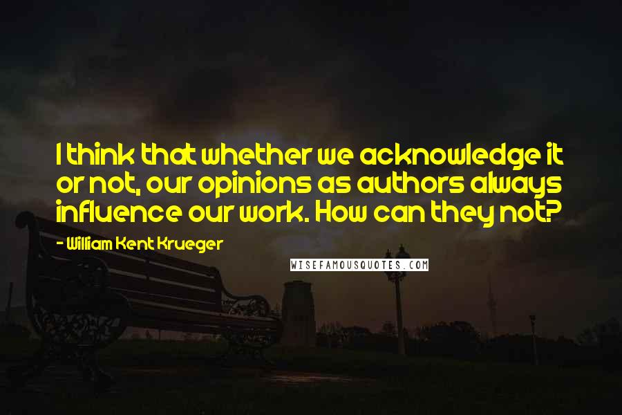 William Kent Krueger Quotes: I think that whether we acknowledge it or not, our opinions as authors always influence our work. How can they not?