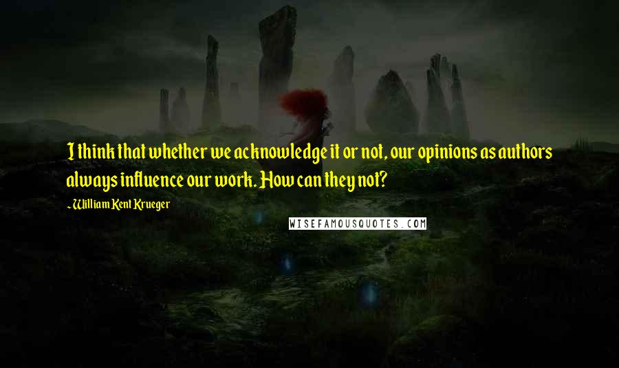 William Kent Krueger Quotes: I think that whether we acknowledge it or not, our opinions as authors always influence our work. How can they not?