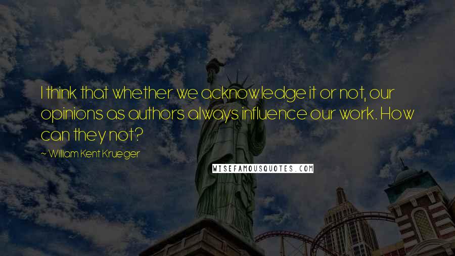 William Kent Krueger Quotes: I think that whether we acknowledge it or not, our opinions as authors always influence our work. How can they not?