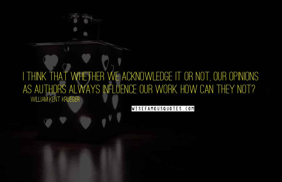 William Kent Krueger Quotes: I think that whether we acknowledge it or not, our opinions as authors always influence our work. How can they not?