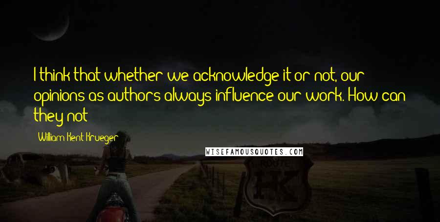 William Kent Krueger Quotes: I think that whether we acknowledge it or not, our opinions as authors always influence our work. How can they not?