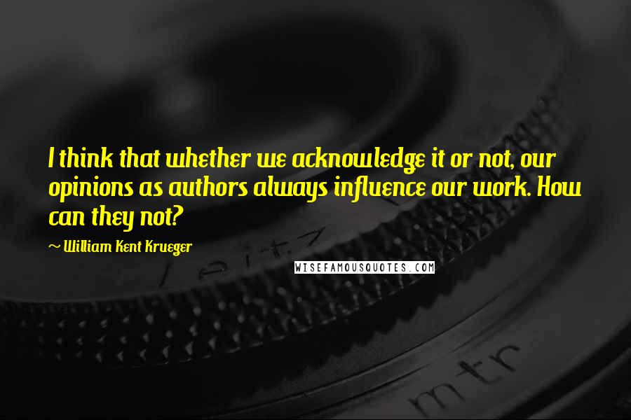 William Kent Krueger Quotes: I think that whether we acknowledge it or not, our opinions as authors always influence our work. How can they not?