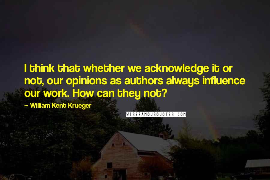 William Kent Krueger Quotes: I think that whether we acknowledge it or not, our opinions as authors always influence our work. How can they not?