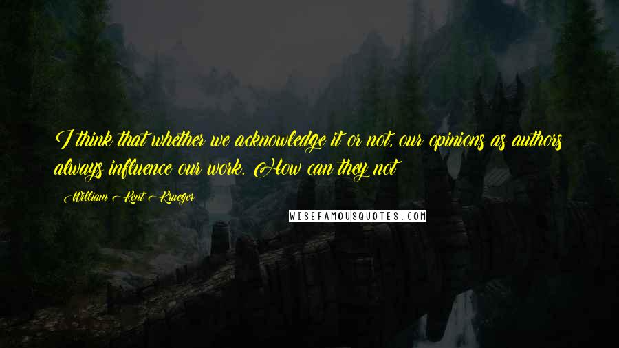 William Kent Krueger Quotes: I think that whether we acknowledge it or not, our opinions as authors always influence our work. How can they not?