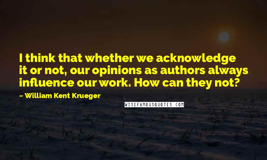 William Kent Krueger Quotes: I think that whether we acknowledge it or not, our opinions as authors always influence our work. How can they not?