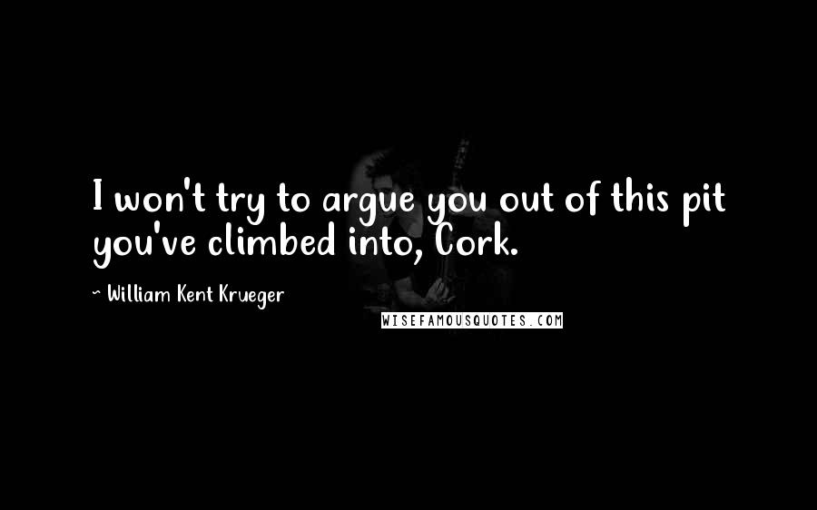 William Kent Krueger Quotes: I won't try to argue you out of this pit you've climbed into, Cork.