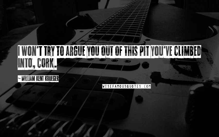 William Kent Krueger Quotes: I won't try to argue you out of this pit you've climbed into, Cork.