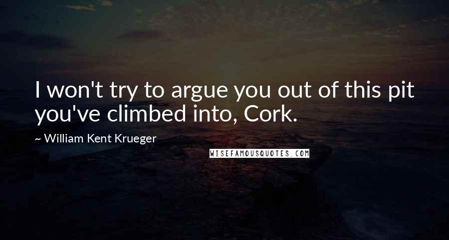 William Kent Krueger Quotes: I won't try to argue you out of this pit you've climbed into, Cork.