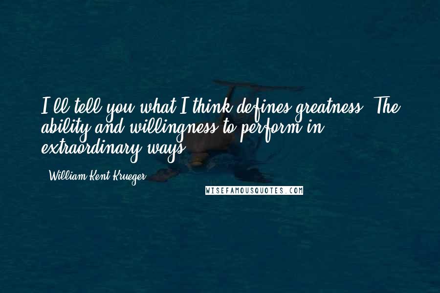 William Kent Krueger Quotes: I'll tell you what I think defines greatness. The ability and willingness to perform in extraordinary ways.