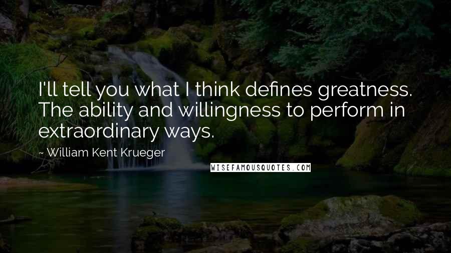 William Kent Krueger Quotes: I'll tell you what I think defines greatness. The ability and willingness to perform in extraordinary ways.