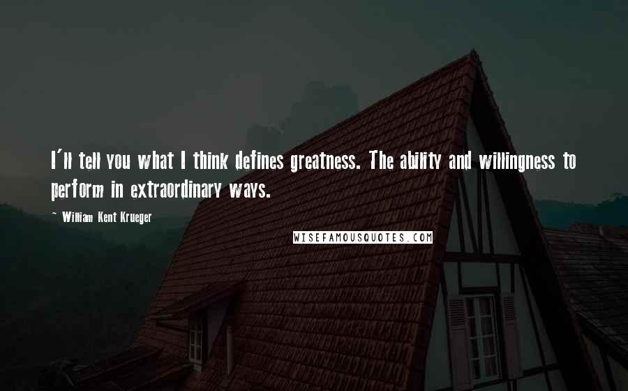 William Kent Krueger Quotes: I'll tell you what I think defines greatness. The ability and willingness to perform in extraordinary ways.