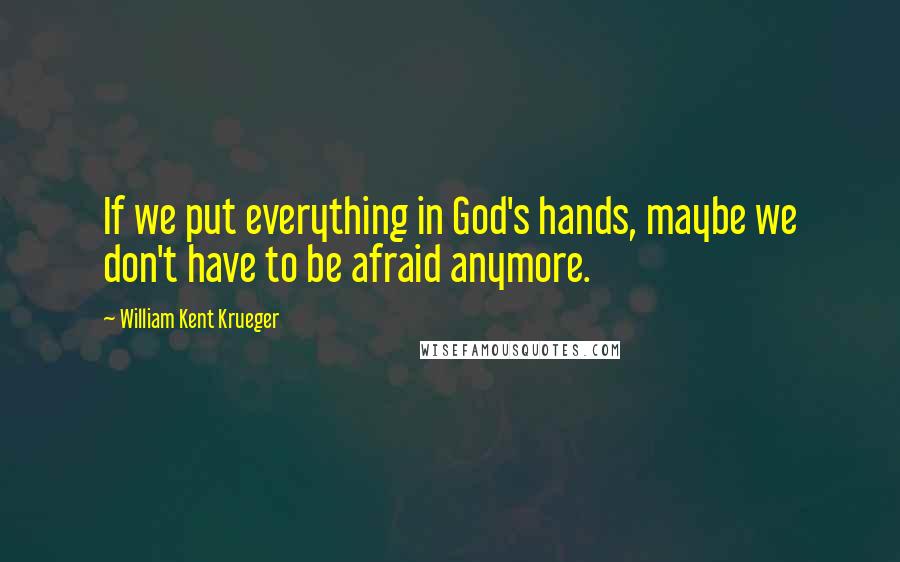 William Kent Krueger Quotes: If we put everything in God's hands, maybe we don't have to be afraid anymore.