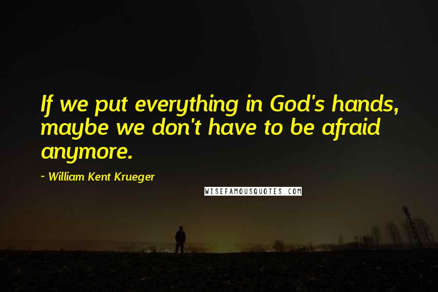 William Kent Krueger Quotes: If we put everything in God's hands, maybe we don't have to be afraid anymore.