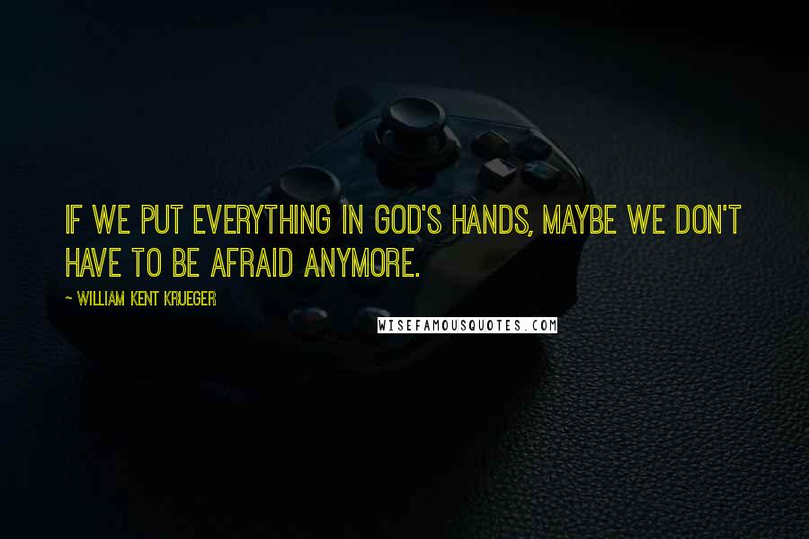 William Kent Krueger Quotes: If we put everything in God's hands, maybe we don't have to be afraid anymore.