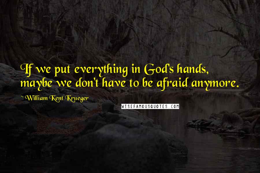 William Kent Krueger Quotes: If we put everything in God's hands, maybe we don't have to be afraid anymore.