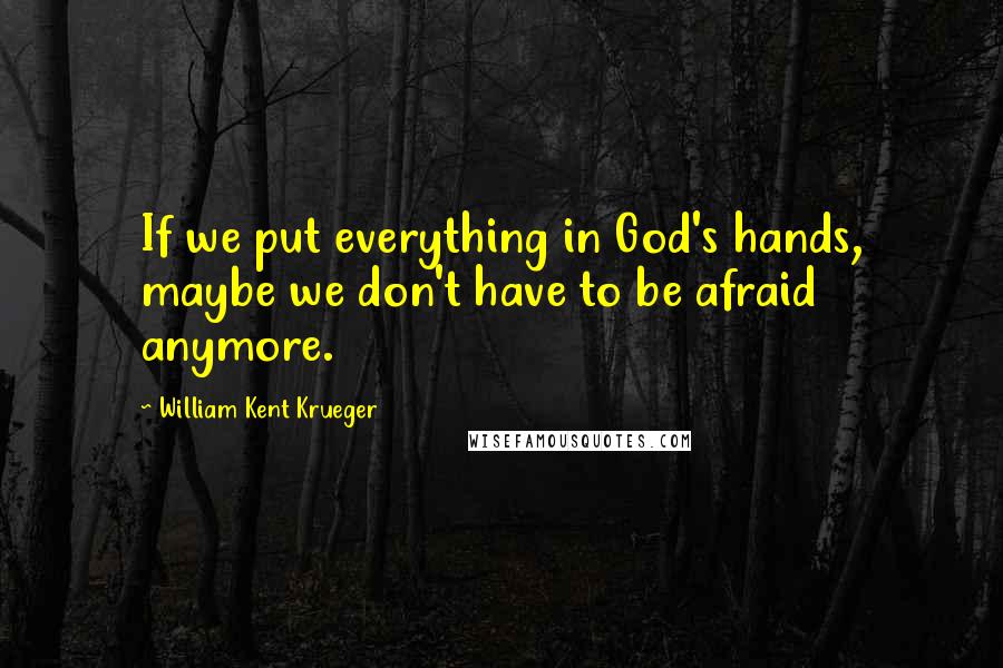 William Kent Krueger Quotes: If we put everything in God's hands, maybe we don't have to be afraid anymore.