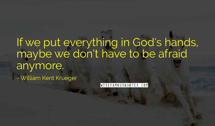 William Kent Krueger Quotes: If we put everything in God's hands, maybe we don't have to be afraid anymore.