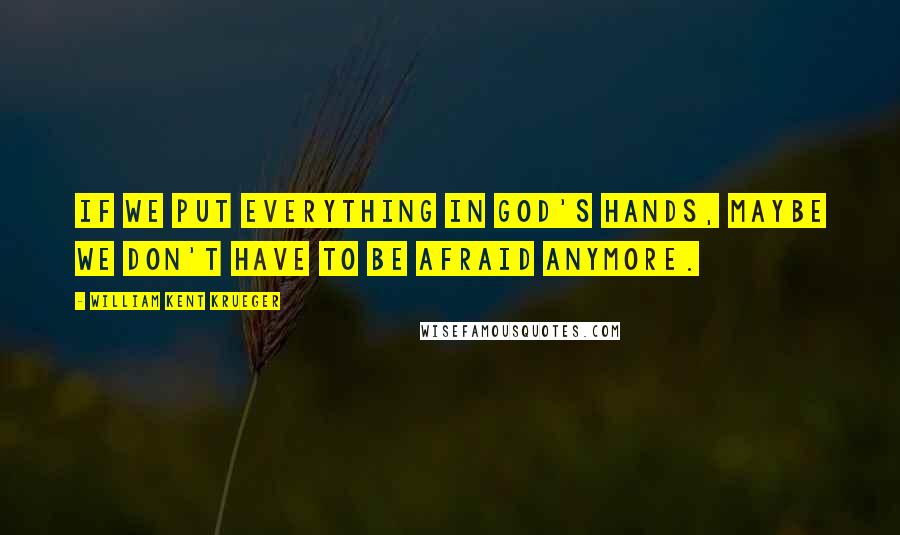 William Kent Krueger Quotes: If we put everything in God's hands, maybe we don't have to be afraid anymore.