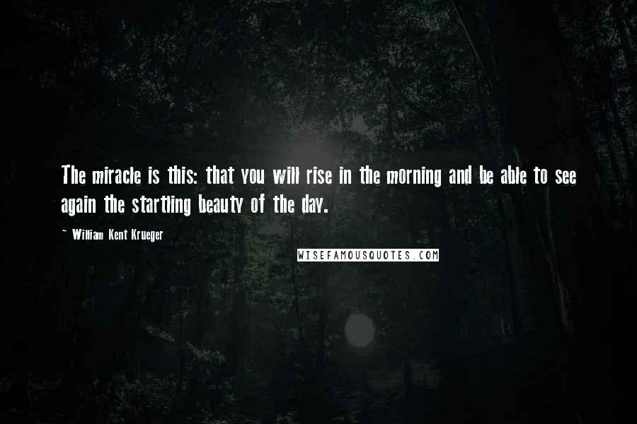 William Kent Krueger Quotes: The miracle is this: that you will rise in the morning and be able to see again the startling beauty of the day.