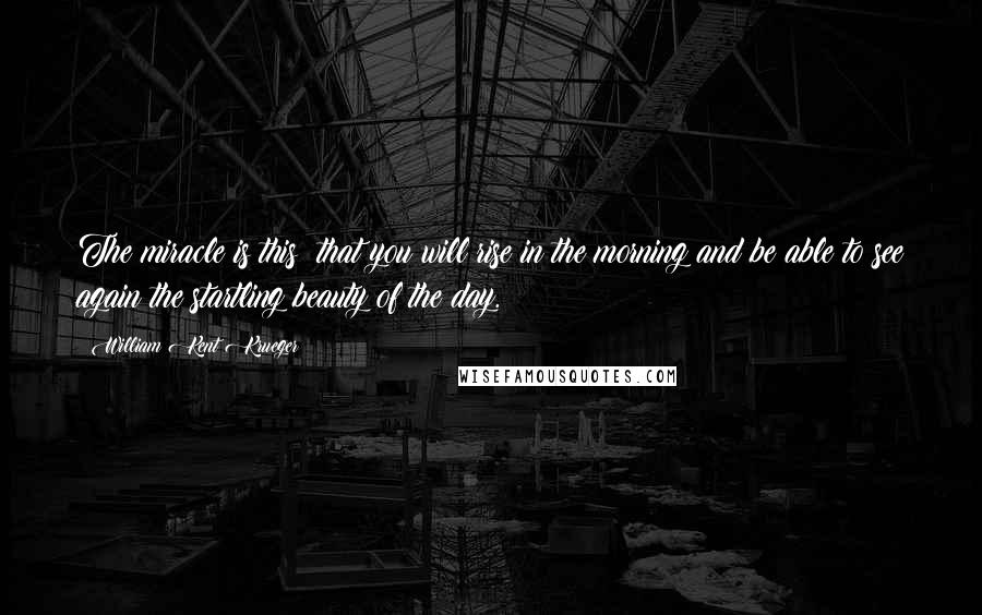 William Kent Krueger Quotes: The miracle is this: that you will rise in the morning and be able to see again the startling beauty of the day.