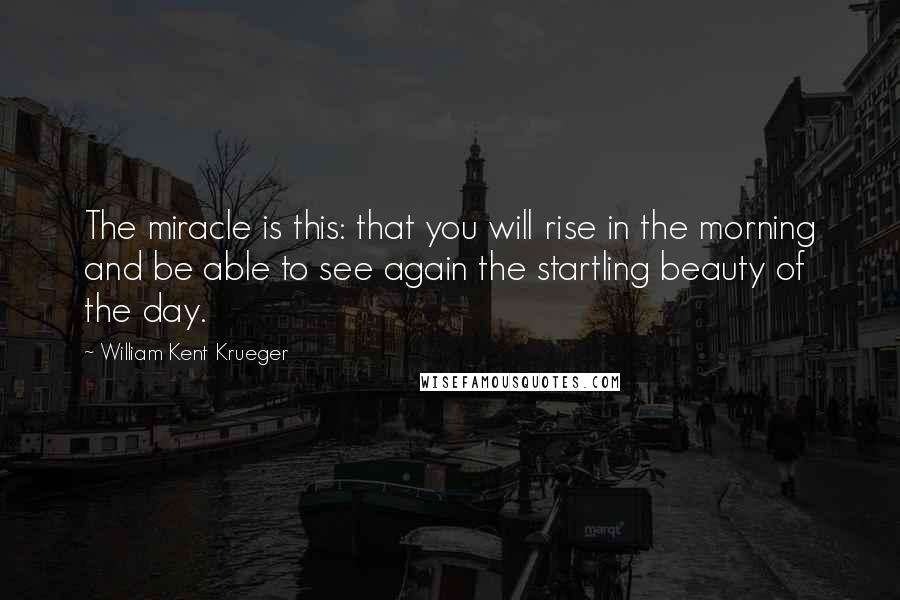 William Kent Krueger Quotes: The miracle is this: that you will rise in the morning and be able to see again the startling beauty of the day.