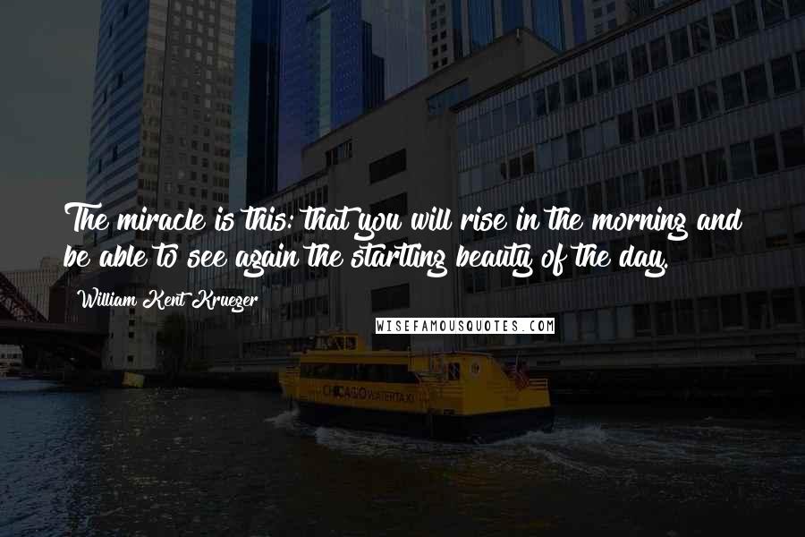 William Kent Krueger Quotes: The miracle is this: that you will rise in the morning and be able to see again the startling beauty of the day.