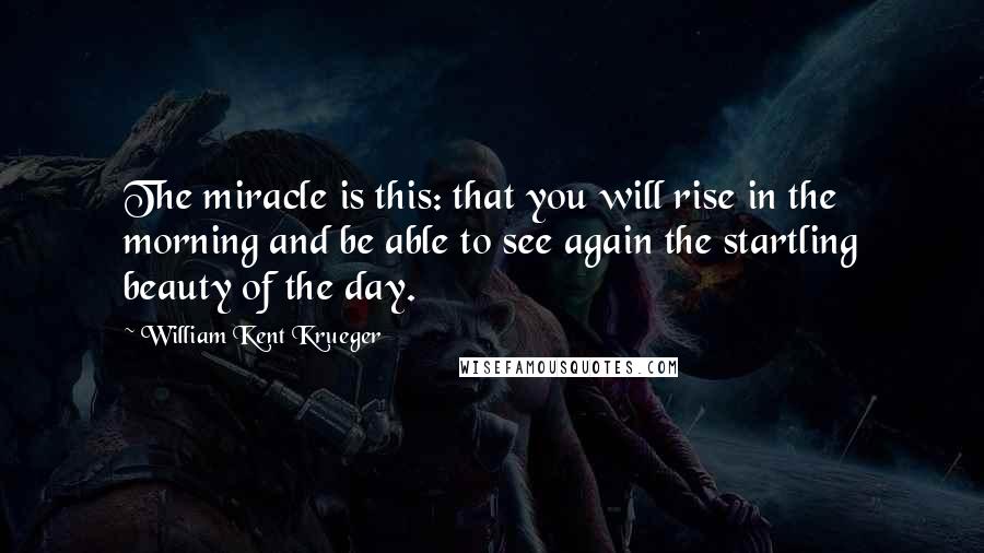 William Kent Krueger Quotes: The miracle is this: that you will rise in the morning and be able to see again the startling beauty of the day.