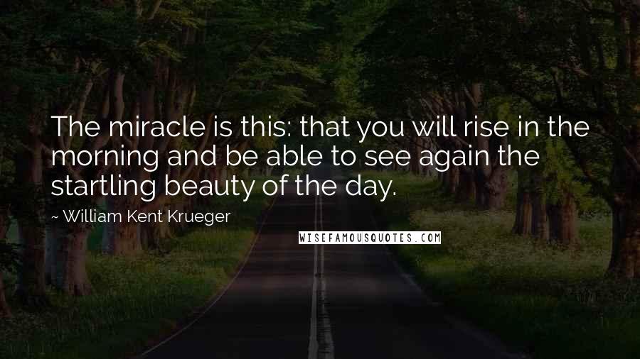 William Kent Krueger Quotes: The miracle is this: that you will rise in the morning and be able to see again the startling beauty of the day.