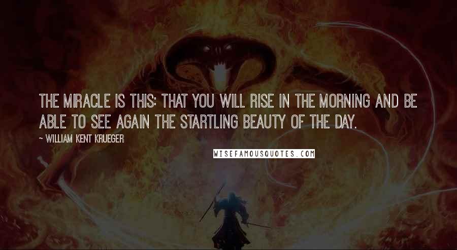 William Kent Krueger Quotes: The miracle is this: that you will rise in the morning and be able to see again the startling beauty of the day.