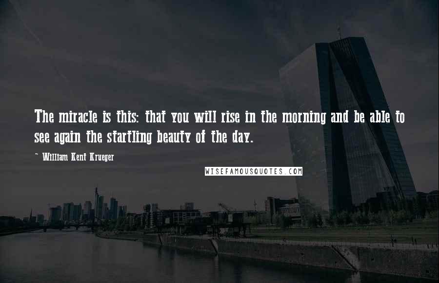 William Kent Krueger Quotes: The miracle is this: that you will rise in the morning and be able to see again the startling beauty of the day.