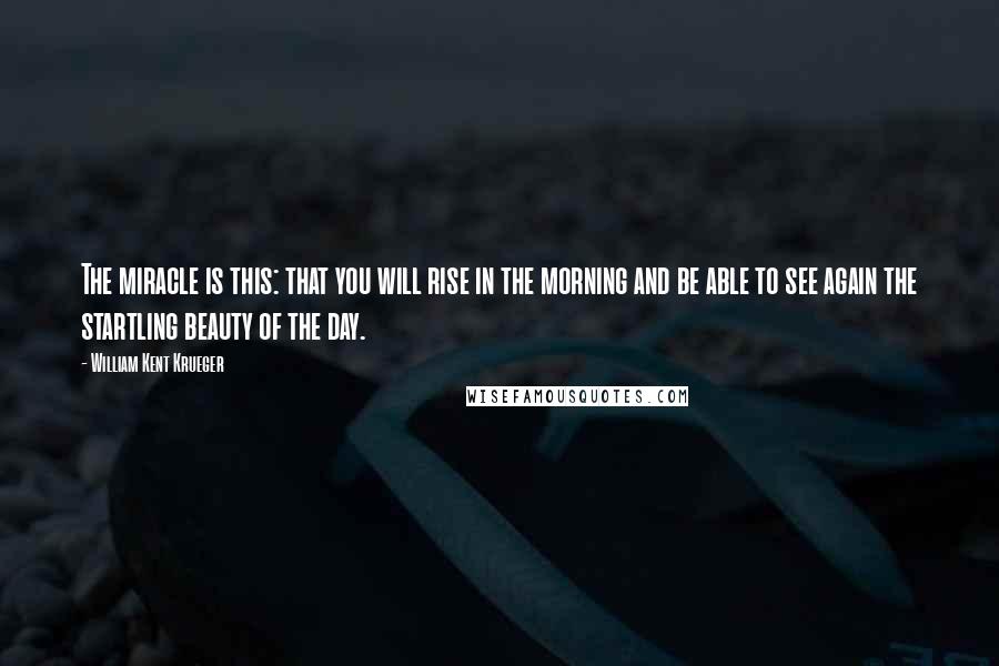 William Kent Krueger Quotes: The miracle is this: that you will rise in the morning and be able to see again the startling beauty of the day.