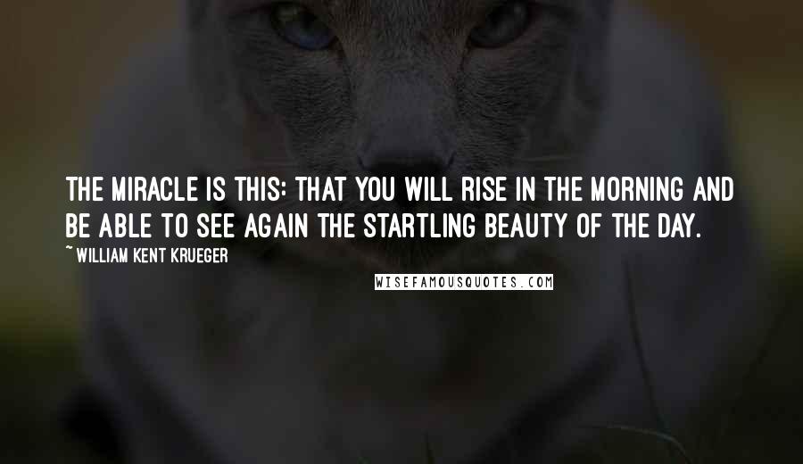 William Kent Krueger Quotes: The miracle is this: that you will rise in the morning and be able to see again the startling beauty of the day.